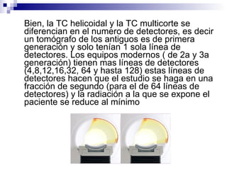 Bien, la TC helicoidal y la TC multicorte se diferencian en el numero de detectores, es decir un tomógrafo de los antiguos es de primera generación y solo tenían 1 sola línea de detectores. Los equipos modernos ( de 2a y 3a generación) tienen mas líneas de detectores (4,8,12,16,32, 64 y hasta 128) estas líneas de detectores hacen que el estudio se haga en una fracción de segundo (para el de 64 líneas de detectores) y la radiación a la que se expone el paciente se reduce al mínimo 
