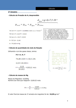 Cálculos
2ª Amostra                                  .

- Cálculo da Pressão de H2 desprendido


                                        d Água  g  h 7,5  10 4
                                        
          pLocal  pGás  p Água       pColuna

                                                 pLocal – pressão local, medida em mmHg
                                                 pGás – pressão do hidrogênio, a ser calculada
                                                 pÁgua – pressão de vapor, tabelada em mmHg
                                                 pColuna – pressão da coluna, calculada em mmHg
                                                 dÁgua – densidade, tabelada em g/mL ou g/cm3
                                                 g – aceleração da gravidade, medida em cm/s2
                                                 h – altura da coluna de água, medida em cm
                                                 7,5  10-4 – fator de conversão para mmHg




- Cálculo da quantidade de mols da Reação

Utilizando a Lei dos gases ideais, temos:                      OBS:
                                                               Como estamos trabalhando
          P.V =n. R. T                                         com a pressão em mmHg
                                                               (milímetros de Mercúrio), a
                                                               constante      universal dos
                                                               Gases Ideais (R) adotada
                                                               para este cálculo está de
                                                               acordo com os outros
                                                               valores, ou seja:




- Cálculo da massa do Mg

Massa do Magnésio: 0,0294g
Número de mols que reagiram: 0,00122 mols




O valor final da massa da 1ª amostra de magnésio foi de: 24,09 g mol-1



                                                                                              9
 
