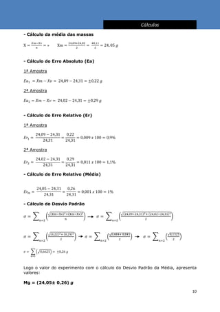 Cálculos
- Cálculo da média das massas




- Cálculo do Erro Absoluto (Ea)

1ª Amostra



2ª Amostra




- Cálculo do Erro Relativo (Er)

1ª Amostra




2ª Amostra




- Cálculo do Erro Relativo (Média)




- Cálculo do Desvio Padrão




Logo o valor do experimento com o cálculo do Desvio Padrão da Média, apresenta
valores:

Mg = (24,05± 0,26) g

                                                                            10
 