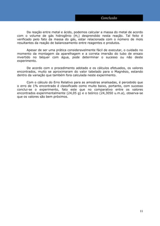 Conclusão


       Da reação entre metal e ácido, podemos calcular a massa do metal de acordo
com o volume de gás hidrogênio (H2) desprendido nesta reação. Tal feito é
verificado pelo fato da massa do gás, estar relacionada com o número de mols
resultantes da reação de balanceamento entre reagentes e produtos.

       Apesar de ser uma prática consideravelmente fácil de executar, o cuidado no
momento da montagem da aparelhagem e a correta imersão do tubo de ensaio
invertido no béquer com água, pode determinar o sucesso ou não deste
experimento.

      De acordo com o procedimento adotado e os cálculos efetuados, os valores
encontrados, muito se aproximaram do valor tabelado para o Magnésio, estando
dentro da variação que também fora calculada neste experimento.

      Com o cálculo do Erro Relativo para as amostras analisadas, é percebido que
o erro de 1% encontrado é classificado como muito baixo, portanto, com sucesso
conclui-se o experimento, fato este que no comparativo entre os valores
encontrados experimentalmente (24,05 g) e o teórico (24,3050 u.m.a), observa-se
que os valores são bem próximos.




                                                                                11
 