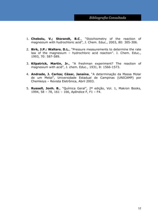Bibliografia Consultada




1. Chebolu, V.; Storandt, B.C., “Stoichiometry of the reaction of
   magnesium with hydrochloric acid”, J. Chem. Educ., 2003, 80: 305-306.

2. Birk, J.P.: Walters. D.L., “Pressure measurements to determine the rate
   law of the magnesium – hydrochloric acid reaction”. J. Chem. Educ.,
   1993, 70: 587-589.

3. Kilpatrick, Martin, Jr., “A freshman experiment? The reaction of
   magnesium with acid”, J. chem. Educ., 1931, 8: 1566-1573.

4. Andrade, J. Carlos; César, Janaína, “A determinação da Massa Molar
   de um Metal”, Universidade Estadual de Campinas (UNICAMP) por
   Chemkeys – Revista Eletrônica, Abril 2003.

5. Russell, Jonh. B., “Química Geral”, 2ª edição, Vol. 1, Makron Books,
   1994, 58 – 78, 161 – 166, Apêndice F, F1 – F4.




                                                                        12
 