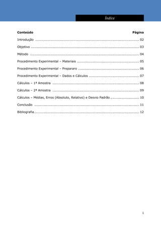 Índice


Conteúdo                                                                                               Página

Introdução ................................................................................................. 02

Objetivo ..................................................................................................... 03

Método ...................................................................................................... 04

Procedimento Experimental – Materiais .......................................................... 05

Procedimento Experimental – Prepararo ......................................................... 06

Procedimento Experimental – Dados e Cálculos ............................................... 07

Cálculos – 1ª Amostra ................................................................................. 08

Cálculos – 2ª Amostra ................................................................................. 09

Cálculos – Médias, Erros (Absoluto, Relativo) e Desvio Padrão ........................... 10

Conclusão .................................................................................................. 11

Bibliografia .................................................................................................. 12




                                                                                                                1
 