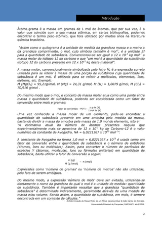 Introdução

Átomo-grama é a massa em gramas de 1 mol de átomos, que por sua vez, é o
valor que coincide com a sua massa atômica, em certas bibliografias, podemos
encontrar o termo peso-atômico, que fora utilizado por muitos anos na literatura
química brasileira.

“Assim como o quilograma é a unidade de medida da grandeza massa e o metro a
da grandeza comprimento, o mol, cujo símbolo também é mol-1, é a unidade SI
para a quantidade de substância. Convencionou-se ser igual a 12 x 10-3 kg mol-1 a
massa molar do isótopo 12 do carbono e que “um mol é a quantidade da substância
isótopo 12 do carbono presente em 12 x 10-3 kg deste material”.

A massa molar, convencionalmente simbolizada pela letra M, é a expressão correta
utilizada para se referir à massa de uma porção de substância cuja quantidade de
substância é um mol. É utilizada para se referir a moléculas, elementos, íons,
elétrons, etc. Exemplo:
M (MgCl2) = 95,21g/mol, M (Mg) = 24,31 g/mol, M (H) = 1,0079 g/mol, M (Cl2) =
70,916 g/mol .

Do mesmo modo que o mol, o conceito de massa molar atua como uma ponte entre
massa e quantidade de substância, podendo ser considerada como um fator de
conversão entre mols e gramas:


Uma vez conhecida a massa molar de um elemento, pode-se encontrar a
quantidade de substância presente em uma amostra pela medida da massa,
bastando dividir a massa da amostra pela massa de 1,0 mol do elemento, isto é:
“A estimativa atual do número de átomos presentes naquilo que
experimentalmente mais se aproxima de 12 x 10-3 kg de Carbono-12 é o valor
numérico da constante de Avogadro, NA = 6,0221367 x 1023 mol-1”.

A constante de Avogadro na forma 1,0 mol = 6,0221367 x 1023 é usada como um
fator de conversão entre a quantidade de substância e o número de entidades
(átomos, íons ou moléculas). Assim, para converter o número de partículas de
espécies Y (átomos, moléculas, íons ou fórmulas unitárias) em quantidade de
substância, basta utilizar o fator de conversão a seguir:




Expressões como „número de gramas‟ ou „número de metros‟ não são utilizadas,
pelo fato de serem ambíguas.

Do mesmo modo, a expressão „número de mols‟ deve ser evitada, utilizando-se
diretamente o nome da grandeza da qual o mol é a unidade de medida: quantidade
de substância. Também é importante ressaltar que a grandeza “quantidade de
substância” é determinada indiretamente, geralmente através de uma medida de
massa e/ou volume. Sendo assim, a quantidade de substância, em mols, é sempre
encontrada em um contexto de cálculos.”
                               A Determinação da Massa Molar de um Metal, Janaína César & João Carlos de Andrade,
                                                        Universidade Estadual de Campinas (UNICAMP), abril/2006.




                                                                                                               2
 