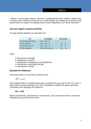 Objetivo


 Aplicar a Lei dos gases ideais, observar a estequiometria das reações e determinar
a massa molar (Átomo-Grama) de um metal através da medida do volume do gás
desprendido na reação de oxidação desse metal (Magnésio), com Ácido Clorídrico.


Leis que regem os gases perfeitos

Um gás perfeito obedece às seguintes leis:


                       Lei              Condições        Enunciado
                                                             ∝
            Lei de Boyle-Mariotte   Δm = ΔT = 0
                                                             ∝
            Lei de Charles          Δm = ΔP = 0            V   T
                                                             ∝
            Lei de Gay-Lussac       Δm = ΔV = 0            P   V
            Lei de Avogadro         Substância pura        m   n


Onde:

        P representa a pressão
        V representa o volume
        T representa a temperatura termodinâmica
        n representa a quantidade de gás
        m representa a massa

Equação de Clapeyron

Unificando todos os enunciados obtemos que:



Essa relação define a constante dos gases perfeitos (R) que vale 8,314 J·K−1mol−1
para todos os gases perfeitos. Daí vem a equação de estado dos gases perfeitos,
conhecida como equação de Clapeyron:

        PV = nRT

Neste experimento, calcularemos o n do gás H2, que será proporcional a massa do
Magnésio que queremos encontrar.




                                                                                  3
 