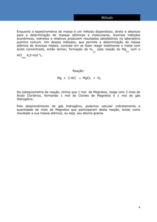 Método


Enquanto a espectrometria de massa é um método dispendioso, direto e absoluto
para a determinação de massas atômicas e moleculares, diversos métodos
econômicos, indiretos e relativos produzem resultados satisfatórios no laboratório
químico comum. Um desses métodos, que permite a determinação da massa
atômica de diversos metais, consiste em se fazer reagir totalmente o metal com
ácido concentrado, então temos; formação de H2        pela reação do Mg com o
                                                  (g)                    (s)
             -1
HCl   6,0 mol L.
   (aq)




                                     Reação:

                          Mg + 2 HCl  MgCl2 + H2



Da estequiometria da reação, temos que 1 mol de Magnésio, reage com 2 mols de
Ácido Clorídrico, formando 1 mol de Cloreto de Magnésio e 1 mol de gás
Hidrogênio.

Pelo desprendimento de gás Hidrogênio, podemos calcular indiretamente a
quantidade de mols de Magnésio que participaram desta reação, tendo como
resultado a sua massa atômica, ou seja, seu átomo-grama.




                                                                                 4
 