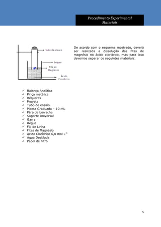Procedimento Experimental
                                                   Materiais




                                   De acordo com o esquema mostrado, deverá
                                   ser realizada a dissolução das fitas de
                                   magnésio no ácido clorídrico, mas para isso
                                   devemos separar os seguintes materiais:




   Balança Analítica
   Pinça metálica
   Béqueres
   Proveta
   Tubo de ensaio
   Pipeta Graduada – 10 mL
   Pêra de borracha
   Suporte Universal
   Garra
   Régua
   Fio de Linha
   Fitas de Magnésio
   Ácido Clorídrico 6,0 mol L-1
   Água Destilada
   Papel de filtro




                                                                             5
 