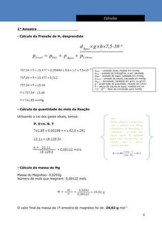 Cálculos

1ª Amostra                                  .

- Cálculo da Pressão de H2 desprendido


                                        d Água  g  h 7,5  10 4
                                        
          pLocal  pGás  p Água       pColuna

                                                 pLocal – pressão local, medida em mmHg
                                                 pGás – pressão do hidrogênio, a ser calculada
                                                 pÁgua – pressão de vapor, tabelada em mmHg
                                                 pColuna – pressão da coluna, calculada em mmHg
                                                 dÁgua – densidade, tabelada em g/mL ou g/cm3
                                                 g – aceleração da gravidade, medida em cm/s2
                                                 h – altura da coluna de água, medida em cm
                                                 7,5  10-4 – fator de conversão para mmHg




- Cálculo da quantidade de mols da Reação

Utilizando a Lei dos gases ideais, temos:
                                                               OBS:
                                                               Como estamos trabalhando
          P. V=n. R. T                                         com a pressão em mmHg
                                                               (milímetros de Mercúrio), a
                                                               constante      universal dos
                                                               Gases Ideais (R) adotada
                                                               para este cálculo está de
                                                               acordo com os outros
                                                               valores, ou seja:




- Cálculo da massa do Mg

Massa do Magnésio: 0,0293g
Número de mols que reagiram: 0,00122 mols




O valor final da massa da 1ª amostra de magnésio foi de: 24,02 g mol-1

                                                                                              8
 