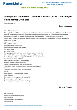 Find Industry reports, Company profiles
ReportLinker                                                                                                  and Market Statistics
                                             >> Get this Report Now by email!



Tomographic Explosives Detection Systems (EDS): Technologies
Global Market ' 2011-2016
Published on May 2011

                                                                                                                            Report Summary

11% CAGR, 48 submarkets
Driven by the Indian and Chinese security markets, the US Congress' pressure to attain, at long last, 100% screening of cargo on
scheduled passenger flights, the EU 2012 mandated enhanced screening regulations, the EDS replacement market and the
service-upgrade business, the global EDS market is poised to experience a 11% CAGR over the 2011-2016 period.
The new report, Tomographic Explosives Detection Systems (EDS): Technologies & Global Market ' 2011-2016, analyzes the
following EDS markets:
Equipment sales
EDS installation market
Refurbishment and upgrade market
Baggage Handling Systems (BHS) market
EDS service market
BHS service market
The report, granulated into 48 sub-markets, offers for each sub-market 2010
data and 2011-2016 forecasts and analysis. In 170 pages, 72 tables and 72
figures, the report analyses and projects the 2011-2016 market and technologies
from several perspectives, including:
Market forecast by application: Checked luggage
screening, air cargo screening and others
National and regional markets (e.g., US, UK, Germany,
France, Saudi Arabia, China, India, Japan, Korea, Malaysia, Singapore,
Brazil)
Competitive environment: leading vendors and their
products
Market analysis (e.g., market drivers / inhibitors,
SWOT analysis)
Business environment (e.g., competitive analysis)
Current and pipeline technologies
Business opportunities opportunities and challenges




                                                                                                                             Table of Content


7.3.4. Global EDS
Building and BHS Modification Market
7.3.5. Global EDS
Refurbishment and Upgrade Market
7.3.6. Global EDS


Tomographic Explosives Detection Systems (EDS): Technologies Global Market ' 2011-2016 (From Slideshare)                                 Page 1/6
 
