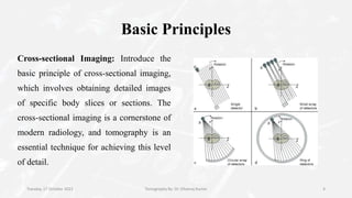 Basic Principles
Cross-sectional Imaging: Introduce the
basic principle of cross-sectional imaging,
which involves obtaining detailed images
of specific body slices or sections. The
cross-sectional imaging is a cornerstone of
modern radiology, and tomography is an
essential technique for achieving this level
of detail.
Tuesday, 17 October 2023 Tomography By- Dr. Dheeraj Kumar 4
 