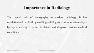 Importance in Radiology
The crucial role of tomography in modern radiology. It has
revolutionized the field by enabling radiologists to view structures layer
by layer, making it easier to detect and diagnose various medical
conditions.
Tuesday, 17 October 2023 Tomography By- Dr. Dheeraj Kumar 5
 