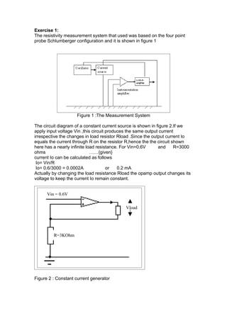 Exercise 1:
The resistivity measurement system that used was based on the four point
probe Schlumberger configuration and it is shown in figure 1




                    Figure 1 :The Measurement System

The circuit diagram of a constant current source is shown in figure 2.If we
apply input voltage Vin ,this circuit produces the same output current
irrespective the changes in load resistor Rload .Since the output current Io
equals the current through R on the resistor R,hence the the circuit shown
here has a nearly infinite load resistance. For Vin=0.6V      and     R=3000
ohms                         ……{given}
current Io can be calculated as follows
 Io= Vin/R
 Io= 0.6/3000 = 0.0002A               or   0.2 mA
Actually by changing the load resistance Rload the opamp output changes its
voltage to keep the current Io remain constant.


      Vin = 0.6V

                                            Vload




         R=3KOhm




Figure 2 : Constant current generator
 