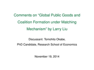 Comments on “Global Public Goods and 
Coalition Formation under Matching 
Mechanism” by Larry Liu 
Discussant: Tomohito Okabe, 
PhD Candidate, Research School of Economics 
November 19, 2014 
 