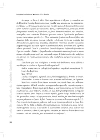 Programa Fundamental • Módulo III • Roteiro 1


                                                   A crença em Deus é, além disso, questão essencial para o entendimento
                                            da Doutrina Espírita. Entretanto, para elucidar esse assunto de tão magna im-
                                            portância, [...] temos agora recursos mais elevados que os do pensamento humano;
                                            temos o ensino daqueles que deixaram a Terra, a apreciação das Almas que, tendo
                                            franqueado o túmulo, nos fazem ouvir, do fundo do mundo invisível, seus conselhos,
                                            seus apelos, suas exortações. Verdade é que nem todos os Espíritos são igualmente
                                            aptos a tratar dessas questões. [...] Nem todos estão igualmente desenvolvidos; não
                                            chegaram todos ao mesmo grau de evolução. [...] Acima, porém, da multidão das
                                            Almas obscuras, ignorantes, atrasadas, há Espíritos eminentes, descidos das esferas
                                            [superiores] para esclarecer e guiar a Humanidade. Ora, que dizem esses Espíritos
                                            sobre a questão de Deus? A existência da Potência Suprema é afirmada por todos os
                                            Espíritos elevados 6. Todos [...] aqueles cujos ensinamentos têm reconfortado as nossas
                                            almas, mitigado nossas misérias, sustentado nossos desfalecimentos, são unânimes
                                            em afirmar, em repetir, em reconhecer a alta Inteligência que governa os seres e os
                                            mundos.
Estudo Sistematizado da Doutrina Espírita




                                                   Eles dizem que essa Inteligência se revela mais brilhante e mais sublime à
                                            medida que se escalam os degraus da vida espiritual 6.
                                                   Assim, nos esclarecem os Espíritos Superiores na primeira questão de O
                                                   Livro dos Espíritos:
                                                   Que é Deus?
                                                   Deus é a inteligência suprema, causa primária [primeira] de todas as coisas1.
                                                   Afirmando a existência de uma causa primeira no Universo, os Espíritos
                                                   Superiores trazem, dessa forma, um novo conceito de Deus para a Huma-
                                            nidade, oposto à idéia de um deus antropomórfico, parcial e vingador, apresen-
                                            tado pelas religiões de um modo geral. Pode-se levar mais longe do que temos feito
                                            a definição de Deus? Definir é limitar. Em face deste grande problema, a fraqueza
                                            humana aparece. Deus impõe-se ao nosso Espírito, porém escapa a toda análise. O
                                            Ser que enche o tempo e o espaço não será jamais medido por seres limitados pelo
                                            tempo e pelo espaço. Querer definir Deus seria circunscrevê-lo e quase negá-lo [...].
                                            Para resumir, tanto quanto podemos, tudo o que pensamos referente a Deus, dire-
                                            mos que Ele é a Vida, a Razão, a Consciência em sua plenitude. É a causa eterna-
                                            mente operante de tudo o que existe. É a comunhão universal, onde cada ser vai
                                            sorver a existência, a fim de, em seguida, concorrer, na medida de suas faculdades
                                            crescentes e de sua elevação, para a harmonia do conjunto 12.



100
 