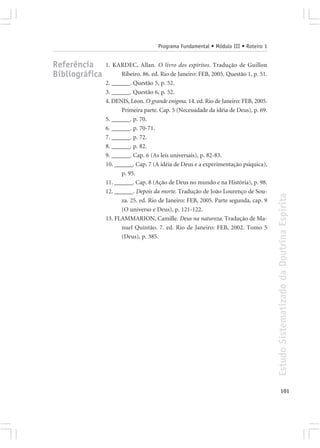 Programa Fundamental • Módulo III • Roteiro 1


Referência      1. KARDEC, Allan. O livro dos espíritos. Tradução de Guillon
Bibliográfica         Ribeiro. 86. ed. Rio de Janeiro: FEB, 2005. Questão 1, p. 51.
                2. ______. Questão 5, p. 52.
                3. ______. Questão 6, p. 52.
                4. DENIS, Léon. O grande enigma. 14. ed. Rio de Janeiro: FEB, 2005.
                      Primeira parte. Cap. 5 (Necessidade da idéia de Deus), p. 69.
                5. ______. p. 70.
                6. ______. p. 70-71.
                7. ______. p. 72.
                8. ______. p. 82.
                9. ______. Cap. 6 (As leis universais), p. 82-83.
                10. ______. Cap. 7 (A idéia de Deus e a experimentação psíquica),
                      p. 95.
                11. ______. Cap. 8 (Ação de Deus no mundo e na História), p. 98.
                12. ______. Depois da morte. Tradução de João Lourenço de Sou-




                                                                                      Estudo Sistematizado da Doutrina Espírita
                      za. 25. ed. Rio de Janeiro: FEB, 2005. Parte segunda, cap. 9
                      (O universo e Deus), p. 121-122.
                13. FLAMMARION, Camille. Deus na natureza. Tradução de Ma-
                      nuel Quintão. 7. ed. Rio de Janeiro: FEB, 2002. Tomo 5
                      (Deus), p. 385.




                                                                                             101
 