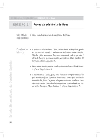 PROGRAMA FUNDAMENTAL MÓDULO III – Deus


                                            ROTEIRO 2           Provas da existência de Deus


                                              Objetivo     ■   Citar e analisar provas da existência de Deus.
                                              específico



                                              Conteúdo     ■   A prova da existência de Deus, como dizem os Espíritos, pode
                                              básico           ser encontrada num [...] axioma que aplicais às vossas ciências.
                                                               Não há efeito sem causa. Procurai a causa de tudo o que não é
                                                               obra do homem e a vossa razão responderá. Allan Kardec: O
                                                               livro dos espíritos, questão 4.
Estudo Sistematizado da Doutrina Espírita




                                                           ■   Deus não se mostra, mas se revela pelas suas obras. Allan Kardec:
                                                               A gênese. Cap. 2, item 6.

                                                           ■   A existência de Deus é, pois, uma realidade comprovada não só
                                                               pela revelação [dos Espíritos Superiores] como pela evidência
                                                               material dos fatos. Os povos selvagens nenhuma revelação tive-
                                                               ram; entretanto, crêem instintivamente na existência de um po-
                                                               der sobre-humano. Allan Kardec: A gênese. Cap. 2, item 7.




102
 