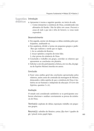 Programa Fundamental • Módulo III • Roteiro 2


Sugestões Introdução
didáticas ■ Apresentar à turma a seguinte questão, no início da aula.
                  — Como interpretar a existência de Deus, considerando esta
                    afirmativa de Kardec: Não há efeito sem causa. Procurai a
                    causa de tudo o que não é obra do homem e a vossa razão
                    responderá.

              Desenvolvimento
              ■   Em seguida, anotar em destaque as idéias emitidas pelos par-
                  ticipantes, analisando-as.
              ■   Em seqüência, dividir a turma em pequenos grupos e pedir-
                  -lhes que realizem a tarefa que se segue.
                  1. ler os subsídios do Roteiro;
                  2. trocar opiniões a respeito do texto lido;
                  3. citar provas da existência de Deus.




                                                                                        Estudo Sistematizado da Doutrina Espírita
              ■   Concluído o trabalho em grupo, convidar os relatores que
                  apresentem as conclusões em plenária.
              ■   Solicitar a um dos participantes a leitura, em voz alta, da pági-
                  na do Espírito Meimei inserida em anexo.

              Conclusão
              ■   Fazer uma análise geral das conclusões apresentadas pelos
                  relatores, assim como do conteúdo da mensagem de Meimei,
                  destacando a idéia espírita de que a existência de Deus é ins-
                  tintiva no ser humano e independe da educação (O Livro dos
                  Espíritos, questões 5 e 6).

              Avaliação
              O estudo será considerado satisfatório se os participantes sou-
              berem relacionar e analisar corretamente as provas da existên-
              cia de Deus.

              Técnica(s): explosão de idéias; exposição; trabalho em peque-
              nos grupos.

              Recurso(s): subsídios do Roteiro; cartaz; flip-chart / quadro de
              giz / pincel; texto; papel; lápis.                                               103
 