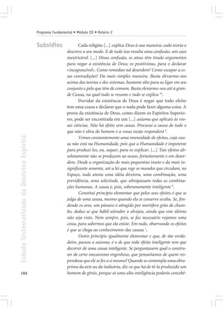Programa Fundamental • Módulo III • Roteiro 2


                                            Subsídios               Cada religião [...] explica Deus à sua maneira; cada teoria o
                                                             descreve a seu modo. E de tudo isso resulta uma confusão, um caos
                                                             inextricável. [...] Dessa confusão, os ateus têm tirado argumentos
                                                             para negar a existência de Deus; os positivistas, para o declarar
                                                             «incognoscível». Como remediar tal desordem? Como escapar a es-
                                                             sas contradições? Da mais simples maneira. Basta elevarmo-nos
                                                             acima das teorias e dos sistemas, bastante alto para as ligar em seu
                                                             conjunto e pelo que têm de comum. Basta elevarmo-nos até à gran-
                                                             de Causa, na qual tudo se resume e tudo se explica 10.
                                                                    Duvidar da existência de Deus é negar que todo efeito
                                                             tem uma causa e declarar que o nada pode fazer alguma coisa. A
                                                             prova da existência de Deus, como dizem os Espíritos Superio-
                                                             res, pode ser encontrada em um [...] axioma que aplicais às vos-
                                                             sas ciências. Não há efeito sem causa. Procurai a causa de tudo o
                                                             que não é obra do homem e a vossa razão responderá 6.
Estudo Sistematizado da Doutrina Espírita




                                                                    Vemos constantemente uma imensidade de efeitos, cuja cau-
                                                             sa não está na Humanidade, pois que a Humanidade é impotente
                                                             para produzi-los, ou, sequer, para os explicar. [...] Tais efeitos ab-
                                                             solutamente não se produzem ao acaso, fortuitamente e em desor-
                                                             dem. Desde a organização do mais pequenino inseto e da mais in-
                                                             significante semente, até a lei que rege os mundos que circulam, no
                                                             Espaço, tudo atesta uma idéia diretora, uma combinação, uma
                                                             previdência, uma solicitude, que ultrapassam todas as combina-
                                                             ções humanas. A causa é, pois, soberanamente inteligente 9.
                                                                    Constitui princípio elementar que pelos seus efeitos é que se
                                                             julga de uma causa, mesmo quando ela se conserve oculta. Se, fen-
                                                             dendo os ares, um pássaro é atingido por mortífero grão de chum-
                                                             bo, deduz-se que hábil atirador o alvejou, ainda que este último
                                                             não seja visto. Nem sempre, pois, se faz necessário vejamos uma
                                                             coisa, para sabermos que ela existe. Em tudo, observando os efeitos
                                                             é que se chega ao conhecimento das causas 1.
                                                                    Outro princípio igualmente elementar e que, de tão verda-
                                                             deiro, passou a axioma, é o de que todo efeito inteligente tem que
                                                             decorrer de uma causa inteligente. Se perguntassem qual o constru-
                                                             tor de certo mecanismo engenhoso, que pensaríamos de quem res-
                                                             pondesse que ele se fez a si mesmo? Quando se contempla uma obra-
                                                             prima da arte ou da indústria, diz-se que há de tê-la produzido um
104                                                          homem de gênio, porque só uma alta inteligência poderia concebê-
 