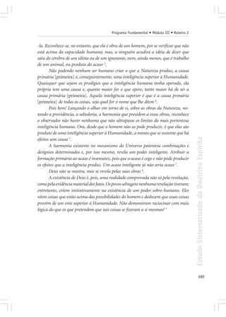Programa Fundamental • Módulo III • Roteiro 2


-la. Reconhece-se, no entanto, que ela é obra de um homem, por se verificar que não
está acima da capacidade humana; mas, a ninguém acudirá a idéia de dizer que
saiu do cérebro de um idiota ou de um ignorante, nem, ainda menos, que é trabalho
de um animal, ou produto do acaso 2.
       Não podendo nenhum ser humano criar o que a Natureza produz, a causa
primária [primeira] é, conseguintemente, uma inteligência superior à Humanidade.
Quaisquer que sejam os prodígios que a inteligência humana tenha operado, ela
própria tem uma causa e, quanto maior for o que opere, tanto maior há de ser a
causa primária [primeira]. Aquela inteligência superior é que é a causa primária
[primeira] de todas as coisas, seja qual for o nome que lhe dêem 8.
       Pois bem! Lançando o olhar em torno de si, sobre as obras da Natureza, no-
tando a providência, a sabedoria, a harmonia que presidem a essas obras, reconhece
o observador não haver nenhuma que não ultrapasse os limites da mais portentosa
inteligência humana. Ora, desde que o homem não as pode produzir, é que elas são
produto de uma inteligência superior à Humanidade, a menos que se sustente que há




                                                                                         Estudo Sistematizado da Doutrina Espírita
efeitos sem causa 3.
       A harmonia existente no mecanismo do Universo patenteia combinações e
desígnios determinados e, por isso mesmo, revela um poder inteligente. Atribuir a
formação primária ao acaso é insensatez, pois que o acaso é cego e não pode produzir
os efeitos que a inteligência produz. Um acaso inteligente já não seria acaso 7.
       Deus não se mostra, mas se revela pelas suas obras 4.
       A existência de Deus é, pois, uma realidade comprovada não só pela revelação,
como pela evidência material dos fatos. Os povos selvagens nenhuma revelação tiveram;
entretanto, crêem instintivamente na existência de um poder sobre-humano. Eles
vêem coisas que estão acima das possibilidades do homem e deduzem que essas coisas
provêm de um ente superior à Humanidade. Não demonstram raciocinar com mais
lógica do que os que pretendem que tais coisas se fizeram a si mesmas? 5




                                                                                                105
 