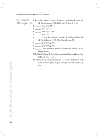 Programa Fundamental • Módulo III • Roteiro 2


                                            Referência           1. KARDEC, Allan. A gênese. Tradução de Guillon Ribeiro. 48.
                                            Bibliográfica              ed. Rio de Janeiro: FEB, 2005. Cap. 2, item 2, p. 53.
                                                                 2. ______. Item 3, p. 53-54.
                                                                 3. ______. Item 5, p. 54.
                                                                 4. ______. Item 6, p. 55-56.
                                                                 5. ______. Item 7, p. 55.
                                                                 6. ______. O livro dos espíritos. Tradução de Guillon Ribeiro. 86.
                                                                       ed. Rio de Janeiro: FEB, 2005. Questão 4, p. 52.
                                                                 7. ______. Questão 8, p. 53.
                                                                 8. ______. Questão 9, p. 53.
                                                                 9. ______. Obras póstumas. Tradução de Guillon Ribeiro. 38. ed.
                                                                       Rio de Janeiro:
                                                                 FEB, 2005. Profissão de fé espírita raciocinada. Primeira Parte. Cap.
                                                                       1 (Deus), item 1, p. 31.
                                                                 10. DENIS, Léon. O grande enigma. 14. ed. Rio de Janeiro: FEB,
Estudo Sistematizado da Doutrina Espírita




                                                                       2005. Primeira parte. Cap. 9 (Objeções e contradições), p.
                                                                       110-111.




106
 