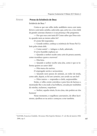 Programa Fundamental • Módulo III • Roteiro 2


Anexo             Provas da Existência de Deus
                  Existência de Deus *
                         Conta-se que um velho árabe analfabeto orava com tanto
                  fervor e com tanto carinho, cada noite, que, certa vez, o rico chefe
                  de grande caravana chamou-o à sua presença e lhe perguntou:
                         — Por que oras com tanta fé? Como sabes que Deus exis-
                  te, quando nem ao menos sabes ler?
                         O crente fiel respondeu:
                         — Grande senhor, conheço a existência de Nosso Pai Ce-
                  leste pelos sinais dele.
                         — Como assim? — indagou o chefe, admirado.
                         O servo humilde explicou-se:
                         — Quando o senhor recebe uma carta de pessoa ausente,
                  como reconhece quem a escreveu?




                                                                                             Estudo Sistematizado da Doutrina Espírita
                         — Pela letra.
                         — Quando o senhor recebe uma jóia, como é que se in-
                  forma quanto ao autor dela?
                         — Pela marca do ourives.
                         O empregado sorriu e acrescentou:
                         — Quando ouve passos de animais, ao redor da tenda,
                  como sabe, depois, se foi um carneiro, um cavalo ou um boi?
                         — Pelos rastros — respondeu o chefe, surpreendido.
                         Então, o velho crente convidou-o para fora da barraca e,
                  mostrando-lhe o céu onde a lua brilhava, cercada por multidões
                  de estrelas, exclamou, respeitoso:
                         — Senhor, aqueles sinais, lá em cima, não podem ser dos
                  homens!
                         Nesse momento, o orgulhoso caravaneiro, de olhos lacri-
                  mosos, ajoelhou-se na areia e começou a orar também.




* XAVIER, Francisco Cândido. Pai nosso. Pelo Espírito Meimei. 27. ed. Rio de Janeiro: FEB.
  2006, cap. I.                                                                                     107
 