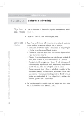 PROGRAMA FUNDAMENTAL MÓDULO III – Deus


                                            ROTEIRO 3            Atributos da divindade


                                              Objetivos ■ Citar os atributos da divindade, segundo o Espiritismo, anali-
                                              específicos sando-os.
                                                            ■   Destacar a idéia de Deus ensinada por Jesus.


                                              Conteúdo      ■   Deus é eterno. Se tivesse tido princípio, teria saído do nada, ou,
                                              básico            então, também teria sido criado por um ser anterior.
                                                                • É imutável. Se estivesse sujeito a mudanças, as leis que regem
                                                                  o Universo nenhuma estabilidade teriam.
Estudo Sistematizado da Doutrina Espírita




                                                                • É imaterial. Quer isto dizer que a sua natureza difere de tudo
                                                                  o que chamamos matéria.
                                                                • É único. Se muitos Deuses houvesse, não haveria unidade de
                                                                  vistas, nem unidade de poder na ordenação do Universo.
                                                                • É onipotente. Ele o é, porque é único. Se não dispusesse do
                                                                  soberano poder, algo haveria mais poderoso ou tão poderoso
                                                                  quanto ele, que então não teria feito todas as coisas.
                                                                • É soberanamente justo e bom. A sabedoria providencial das
                                                                  leis divinas se revela, assim nas mais pequeninas coisas, como
                                                                  nas maiores, e essa sabedoria não permite se duvide nem da
                                                                  justiça nem da bondade de Deus. Allan Kardec: O livro dos
                                                                  espíritos, questão 13 – comentário.

                                                            ■   E a ninguém na terra chameis vosso pai, porque um só é o vosso
                                                                Pai, o qual está nos céus. (Mateus, 23:9.)




108
 