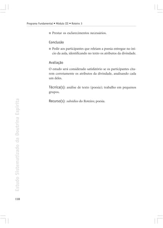 Programa Fundamental • Módulo III • Roteiro 3


                                                             ■   Prestar os esclarecimentos necessários.

                                                             Conclusão
                                                             ■   Pedir aos participantes que releiam a poesia entregue no iní-
                                                                 cio da aula, identificando no texto os atributos da divindade.

                                                             Avaliação
                                                             O estudo será considerado satisfatório se os participantes cita-
                                                             rem corretamente os atributos da divindade, analisando cada
                                                             um deles.

                                                             Técnica(s): análise de texto (poesia); trabalho em pequenos
                                                             grupos.
Estudo Sistematizado da Doutrina Espírita




                                                             Recurso(s): subsídios do Roteiro; poesia.




110
 