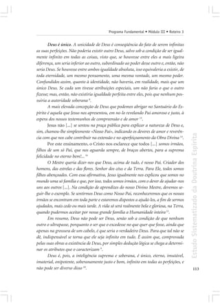 Programa Fundamental • Módulo III • Roteiro 3


       Deus é único. A unicidade de Deus é conseqüência do fato de serem infinitas
as suas perfeições. Não poderia existir outro Deus, salvo sob a condição de ser igual-
mente infinito em todas as coisas, visto que, se houvesse entre eles a mais ligeira
diferença, um seria inferior ao outro, subordinado ao poder desse outro e, então, não
seria Deus. Se houvesse entre ambos igualdade absoluta, isso equivaleria a existir, de
toda eternidade, um mesmo pensamento, uma mesma vontade, um mesmo poder.
Confundidos assim, quanto à identidade, não haveria, em realidade, mais que um
único Deus. Se cada um tivesse atribuições especiais, um não faria o que o outro
fizesse; mas, então, não existiria igualdade perfeita entre eles, pois que nenhum pos-
suiria a autoridade soberana 8.
       A mais elevada concepção de Deus que podemos abrigar no Santuário do Es-
pírito é aquela que Jesus nos apresentou, em no-lo revelando Pai amoroso e justo, à
espera dos nossos testemunhos de compreensão e de amor 13.
       Jesus não [...] se sentou na praça pública para explicar a natureza de Deus e,
sim, chamou-lhe simplesmente «Nosso Pai», indicando os deveres de amor e reverên-




                                                                                          Estudo Sistematizado da Doutrina Espírita
cia com que nos cabe contribuir na extensão e no aperfeiçoamento da Obra Divina 14.
       Por este ensinamento, o Cristo nos esclarece que todos [...] somos irmãos,
filhos de um só Pai, que nos aguarda sempre, de braços abertos, para a suprema
felicidade no eterno bem!... 16
       O Mestre queria dizer-nos que Deus, acima de tudo, é nosso Pai. Criador dos
homens, das estrelas e das flores. Senhor dos céus e da Terra. Para Ele, todos somos
filhos abençoados. Com essa afirmativa, Jesus igualmente nos explicou que somos no
mundo uma só família e que, por isso, todos somos irmãos, com o dever de ajudar-nos
uns aos outros [...]. Na condição de aprendizes do nosso Divino Mestre, devemos se-
guir-lhe o exemplo. Se sentirmos Deus como Nosso Pai, reconheceremos que os nossos
irmãos se encontram em toda parte e estaremos dispostos a ajudá-los, a fim de sermos
ajudados, mais cedo ou mais tarde. A vida só será realmente bela e gloriosa, na Terra,
quando pudermos aceitar por nossa grande família a Humanidade inteira 15.
       Em resumo, Deus não pode ser Deus, senão sob a condição de que nenhum
outro o ultrapasse, porquanto o ser que o excedesse no que quer que fosse, ainda que
apenas na grossura de um cabelo, é que seria o verdadeiro Deus. Para que tal não se
dê, indispensável se torna que ele seja infinito em tudo. É assim que, comprovada
pelas suas obras a existência de Deus, por simples dedução lógica se chega a determi-
nar os atributos que o caracterizam 9.
       Deus é, pois, a inteligência suprema e soberana, é único, eterno, imutável,
imaterial, onipotente, soberanamente justo e bom, infinito em todas as perfeições, e
não pode ser diverso disso 10.                                                                   113
 