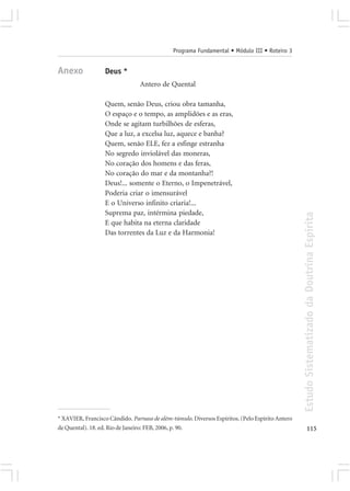 Programa Fundamental • Módulo III • Roteiro 3


Anexo             Deus *
                                Antero de Quental

                  Quem, senão Deus, criou obra tamanha,
                  O espaço e o tempo, as amplidões e as eras,
                  Onde se agitam turbilhões de esferas,
                  Que a luz, a excelsa luz, aquece e banha?
                  Quem, senão ELE, fez a esfinge estranha
                  No segredo inviolável das moneras,
                  No coração dos homens e das feras,
                  No coração do mar e da montanha?!
                  Deus!... somente o Eterno, o Impenetrável,
                  Poderia criar o imensurável
                  E o Universo infinito criaria!...
                  Suprema paz, intérmina piedade,




                                                                                                 Estudo Sistematizado da Doutrina Espírita
                  E que habita na eterna claridade
                  Das torrentes da Luz e da Harmonia!




* XAVIER, Francisco Cândido. Parnaso de além-túmulo. Diversos Espíritos. (Pelo Espírito Antero
de Quental). 18. ed. Rio de Janeiro: FEB, 2006, p. 90.                                                  115
 