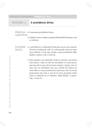 PROGRAMA FUNDAMENTAL MÓDULO III – Deus


                                            ROTEIRO 4           A providência divina


                                              Objetivos ■ Conceituar providência divina.
                                              específicos
                                                           ■   Explicar como se realiza a ação providencial de Deus para com
                                                               as criaturas.


                                              Conteúdo     ■   A providência é a solicitude de Deus para com as suas criaturas.
                                              básico           Ele está em toda parte, tudo vê, a tudo preside, mesmo às coisas
                                                               mais mínimas. É nisto que consiste a ação providencial. Allan
                                                               Kardec: A gênese. Cap. 2, item 20.
Estudo Sistematizado da Doutrina Espírita




                                                           ■   Para estender a sua solicitude a todas as criaturas, não precisa
                                                               Deus lançar o olhar do Alto da imensidade. As nossas preces,
                                                               para que ele as ouça, não precisam transpor o espaço, nem ser
                                                               ditas com voz retumbante, pois que, estando de contínuo ao
                                                               nosso lado, os nossos pensamentos repercutem nele. Os nossos
                                                               pensamentos são como os sons de um sino, que fazem vibrar
                                                               todas as moléculas do ar ambiente. Allan Kardec: A gênese.
                                                               Cap. 2, item 24.




116
 