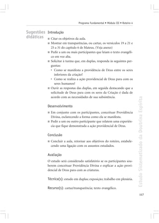 Programa Fundamental • Módulo III • Roteiro 4


Sugestões Introdução
didáticas ■ Citar os objetivos da aula.
              ■   Mostrar em transparências, ou cartaz, os versículos 19 a 21 e
                  25 a 31 do capítulo 6 de Mateus. (Veja anexo)
              ■   Pedir a um ou mais participantes que leiam o texto evangéli-
                  co em voz alta.
              ■   Solicitar à turma que, em duplas, responda às seguintes per-
                  guntas:
                  • Como se manifesta a providência de Deus entre os seres
                    inferiores da criação?
                  • Como se realiza a ação providencial de Deus para com os
                    seres humanos?
              ■   Ouvir as respostas das duplas, em seguida destacando que a
                  solicitude de Deus para com os seres da Criação é dada de
                  acordo com as necessidades de sua subsistência.




                                                                                      Estudo Sistematizado da Doutrina Espírita
              Desenvolvimento
              ■   Em conjunto com os participantes, conceituar Providência
                  Divina, esclarecendo a forma como ela se manifesta.
              ■   Pedir a um ou outro participante que relatem uma experiên-
                  cia que fique demonstrada a ação providencial de Deus.

              Conclusão
              ■   Concluir a aula, retornar aos objetivos do roteiro, estabele-
                  cendo uma ligação com os assuntos estudados.

              Avaliação
              O estudo será considerado satisfatório se os participantes sou-
              berem conceituar Providência Divina e explicar a ação provi-
              dencial de Deus para com as criaturas.

              Técnica(s): estudo em duplas; exposição; trabalho em plenária.

              Recurso(s): cartaz/transparência; texto evangélico.
                                                                                             117
 