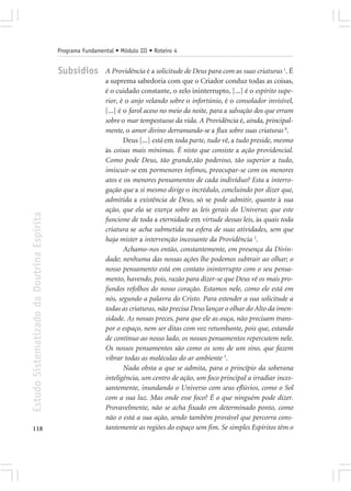 Programa Fundamental • Módulo III • Roteiro 4


                                            Subsídios        A Providência é a solicitude de Deus para com as suas criaturas 1. É
                                                             a suprema sabedoria com que o Criador conduz todas as coisas,
                                                             é o cuidado constante, o zelo ininterrupto, [...] é o espírito supe-
                                                             rior, é o anjo velando sobre o infortúnio, é o consolador invisível,
                                                             [...] é o farol aceso no meio da noite, para a salvação dos que erram
                                                             sobre o mar tempestuoso da vida. A Providência é, ainda, principal-
                                                             mente, o amor divino derramando-se a flux sobre suas criaturas 8.
                                                                     Deus [...] está em toda parte, tudo vê, a tudo preside, mesmo
                                                             às coisas mais mínimas. É nisto que consiste a ação providencial.
                                                             Como pode Deus, tão grande,tão poderoso, tão superior a tudo,
                                                             imiscuir-se em pormenores ínfimos, preocupar-se com os menores
                                                             atos e os menores pensamentos de cada indivíduo? Esta a interro-
                                                             gação que a si mesmo dirige o incrédulo, concluindo por dizer que,
                                                             admitida a existência de Deus, só se pode admitir, quanto à sua
                                                             ação, que ela se exerça sobre as leis gerais do Universo; que este
Estudo Sistematizado da Doutrina Espírita




                                                             funcione de toda a eternidade em virtude dessas leis, às quais toda
                                                             criatura se acha submetida na esfera de suas atividades, sem que
                                                             haja mister a intervenção incessante da Providência 2.
                                                                     Achamo-nos então, constantemente, em presença da Divin-
                                                             dade; nenhuma das nossas ações lhe podemos subtrair ao olhar; o
                                                             nosso pensamento está em contato ininterrupto com o seu pensa-
                                                             mento, havendo, pois, razão para dizer-se que Deus vê os mais pro-
                                                             fundos refolhos do nosso coração. Estamos nele, como ele está em
                                                             nós, segundo a palavra do Cristo. Para estender a sua solicitude a
                                                             todas as criaturas, não precisa Deus lançar o olhar do Alto da imen-
                                                             sidade. As nossas preces, para que ele as ouça, não precisam trans-
                                                             por o espaço, nem ser ditas com voz retumbante, pois que, estando
                                                             de contínuo ao nosso lado, os nossos pensamentos repercutem nele.
                                                             Os nossos pensamentos são como os sons de um sino, que fazem
                                                             vibrar todas as moléculas do ar ambiente 3.
                                                                     Nada obsta a que se admita, para o princípio da soberana
                                                             inteligência, um centro de ação, um foco principal a irradiar inces-
                                                             santemente, inundando o Universo com seus eflúvios, como o Sol
                                                             com a sua luz. Mas onde esse foco? É o que ninguém pode dizer.
                                                             Provavelmente, não se acha fixado em determinado ponto, como
                                                             não o está a sua ação, sendo também provável que percorra cons-
118                                                          tantemente as regiões do espaço sem fim. Se simples Espíritos têm o
 
