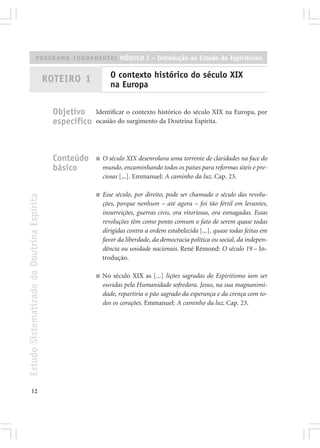 PROGRAMA FUNDAMENTAL MÓDULO I – Introdução ao Estudo do Espiritismo


                                            ROTEIRO 1             O contexto histórico do século XIX
                                                                  na Europa


                                              Objetivo     Identificar o contexto histórico do século XIX na Europa, por
                                              específico   ocasião do surgimento da Doutrina Espírita.




                                              Conteúdo     ■   O século XIX desenrolava uma torrente de claridades na face do
                                              básico           mundo, encaminhando todos os países para reformas úteis e pre-
                                                               ciosas [...]. Emmanuel: A caminho da luz. Cap. 23.

                                                           ■   Esse século, por direito, pode ser chamado o século das revolu-
Estudo Sistematizado da Doutrina Espírita




                                                               ções, porque nenhum – até agora – foi tão fértil em levantes,
                                                               insurreições, guerras civis, ora vitoriosas, ora esmagadas. Essas
                                                               revoluções têm como ponto comum o fato de serem quase todas
                                                               dirigidas contra a ordem estabelecida [...], quase todas feitas em
                                                               favor da liberdade, da democracia política ou social, da indepen-
                                                               dência ou unidade nacionais. René Rémond: O século 19 – In-
                                                               trodução.

                                                           ■   No século XIX as [...] lições sagradas do Espiritismo iam ser
                                                               ouvidas pela Humanidade sofredora. Jesus, na sua magnanimi-
                                                               dade, repartiria o pão sagrado da esperança e da crença com to-
                                                               dos os corações. Emmanuel: A caminho da luz. Cap. 23.




       12
 