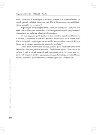 Programa Fundamental • Módulo III • Roteiro 4


                                            ráveis. Entretanto, a ordem legal do Universo cumprir-se-á, invariavelmente. Em
                                            virtude, pois, da realidade, é justo que cada filho de Deus assuma responsabilidades
                                            e tome resoluções por si mesmo 10.
                                                   As provações da vida representam, assim, os cuidados de Deus para com
                                            todos os seus filhos, oferecendo-lhes benditas oportunidades de progresso espi-
                                            ritual, como nos esclarece o benfeitor Emmanuel:
                                                   Em todas as provas que te assaltem os dias, considera a quota das bênçãos que
                                            te rodeiam, e, escorando-te na fé e na paciência, reconhecerás que a Divina Provi-
                                            dência está agindo contigo e por teu intermédio, sustentando-te, em meio dos pro-
                                            blemas que te marcam a estrada, para doar-lhes a solução 11.
                                                   Diante desses problemas insondáveis, cumpre que a nossa razão se humilhe.
                                            Deus existe: disso não poderemos duvidar. É infinitamente justo e bom: essa a sua
                                            essência. A tudo se estende a sua solicitude: compreendemo-lo. Só o nosso bem, por-
                                            tanto, pode ele querer, donde se segue que devemos confiar nele: é o essencial. Quanto
                                            ao mais, esperemos que nos tenhamos tornado dignos de o compreender 5.
Estudo Sistematizado da Doutrina Espírita




120
 