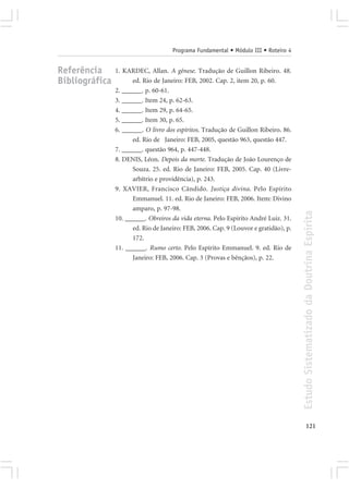 Programa Fundamental • Módulo III • Roteiro 4


Referência      1. KARDEC, Allan. A gênese. Tradução de Guillon Ribeiro. 48.
Bibliográfica         ed. Rio de Janeiro: FEB, 2002. Cap. 2, item 20, p. 60.
                2. ______. p. 60-61.
                3. ______. Item 24, p. 62-63.
                4. ______. Item 29, p. 64-65.
                5. ______. Item 30, p. 65.
                6. ______. O livro dos espíritos. Tradução de Guillon Ribeiro. 86.
                      ed. Rio de Janeiro: FEB, 2005, questão 963, questão 447.
                7. ______. questão 964, p. 447-448.
                8. DENIS, Léon. Depois da morte. Tradução de João Lourenço de
                      Souza. 25. ed. Rio de Janeiro: FEB, 2005. Cap. 40 (Livre-
                      arbítrio e providência), p. 243.
                9. XAVIER, Francisco Cândido. Justiça divina. Pelo Espírito
                      Emmanuel. 11. ed. Rio de Janeiro: FEB, 2006. Item: Divino
                      amparo, p. 97-98.




                                                                                      Estudo Sistematizado da Doutrina Espírita
                10. ______. Obreiros da vida eterna. Pelo Espírito André Luiz. 31.
                      ed. Rio de Janeiro: FEB, 2006. Cap. 9 (Louvor e gratidão), p.
                      172.
                11. ______. Rumo certo. Pelo Espírito Emmanuel. 9. ed. Rio de
                      Janeiro: FEB, 2006. Cap. 3 (Provas e bênçãos), p. 22.




                                                                                             121
 