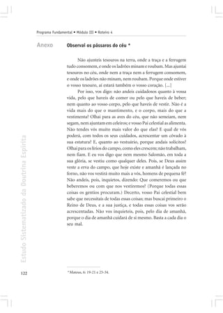 Programa Fundamental • Módulo III • Roteiro 4


                                            Anexo            Observai os pássaros do céu *

                                                                   Não ajunteis tesouros na terra, onde a traça e a ferrugem
                                                             tudo consomem, e onde os ladrões minam e roubam. Mas ajuntai
                                                             tesouros no céu, onde nem a traça nem a ferrugem consomem,
                                                             e onde os ladrões não minam, nem roubam. Porque onde estiver
                                                             o vosso tesouro, aí estará também o vosso coração. [...]
                                                                   Por isso, vos digo: não andeis cuidadosos quanto à vossa
                                                             vida, pelo que haveis de comer ou pelo que haveis de beber;
                                                             nem quanto ao vosso corpo, pelo que haveis de vestir. Não é a
                                                             vida mais do que o mantimento, e o corpo, mais do que a
                                                             vestimenta? Olhai para as aves do céu, que não semeiam, nem
                                                             segam, nem ajuntam em celeiros; e vosso Pai celestial as alimenta.
                                                             Não tendes vós muito mais valor do que elas? E qual de vós
                                                             poderá, com todos os seus cuidados, acrescentar um côvado à
Estudo Sistematizado da Doutrina Espírita




                                                             sua estatura? E, quanto ao vestuário, porque andais solícitos?
                                                             Olhai para os lírios do campo, como eles crescem; não trabalham,
                                                             nem fiam. E eu vos digo que nem mesmo Salomão, em toda a
                                                             sua glória, se vestiu como qualquer deles. Pois, se Deus assim
                                                             veste a erva do campo, que hoje existe e amanhã é lançada no
                                                             forno, não vos vestirá muito mais a vós, homens de pequena fé?
                                                             Não andeis, pois, inquietos, dizendo: Que comeremos ou que
                                                             beberemos ou com que nos vestiremos? (Porque todas essas
                                                             coisas os gentios procuram.) Decerto, vosso Pai celestial bem
                                                             sabe que necessitais de todas essas coisas; mas buscai primeiro o
                                                             Reino de Deus, e a sua justiça, e todas essas coisas vos serão
                                                             acrescentadas. Não vos inquieteis, pois, pelo dia de amanhã,
                                                             porque o dia de amanhã cuidará de si mesmo. Basta a cada dia o
                                                             seu mal.




122                                                          * Mateus, 6: 19-21 e 25-34.
 