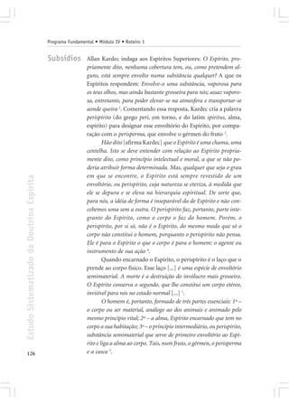 Programa Fundamental • Módulo IV • Roteiro 1


                                            Subsídios        Allan Kardec indaga aos Espíritos Superiores: O Espírito, pro-
                                                             priamente dito, nenhuma cobertura tem, ou, como pretendem al-
                                                             guns, está sempre envolto numa substância qualquer? A que os
                                                             Espíritos respondem: Envolve-o uma substância, vaporosa para
                                                             os teus olhos, mas ainda bastante grosseira para nós; assaz vaporo-
                                                             sa, entretanto, para poder elevar-se na atmosfera e transportar-se
                                                             aonde queira 2. Comentando essa resposta, Kardec cria a palavra
                                                             perispírito (do grego peri, em torno, e do latim spiritus, alma,
                                                             espírito) para designar esse envoltório do Espírito, por compa-
                                                             ração com o perisperma, que envolve o gérmen do fruto 2.
                                                                     Hão dito [afirma Kardec] que o Espírito é uma chama, uma
                                                             centelha. Isto se deve entender com relação ao Espírito propria-
                                                             mente dito, como princípio intelectual e moral, a que se não po-
                                                             deria atribuir forma determinada. Mas, qualquer que seja o grau
                                                             em que se encontre, o Espírito está sempre revestido de um
Estudo Sistematizado da Doutrina Espírita




                                                             envoltório, ou perispírito, cuja natureza se eteriza, à medida que
                                                             ele se depura e se eleva na hierarquia espiritual. De sorte que,
                                                             para nós, a idéia de forma é inseparável da de Espírito e não con-
                                                             cebemos uma sem a outra. O perispírito faz, portanto, parte inte-
                                                             grante do Espírito, como o corpo o faz do homem. Porém, o
                                                             perispírito, por si só, não é o Espírito, do mesmo modo que só o
                                                             corpo não constitui o homem, porquanto o perispírito não pensa.
                                                             Ele é para o Espírito o que o corpo é para o homem: o agente ou
                                                             instrumento de sua ação 4.
                                                                     Quando encarnado o Espírito, o perispírito é o laço que o
                                                             prende ao corpo físico. Esse laço [...] é uma espécie de envoltório
                                                             semimaterial. A morte é a destruição do invólucro mais grosseiro.
                                                             O Espírito conserva o segundo, que lhe constitui um corpo etéreo,
                                                             invisível para nós no estado normal [...] 1.
                                                                     O homem é, portanto, formado de três partes essenciais: 1º –
                                                             o corpo ou ser material, análogo ao dos animais e animado pelo
                                                             mesmo princípio vital; 2º – a alma, Espírito encarnado que tem no
                                                             corpo a sua habitação; 3º – o princípio intermediário, ou perispírito,
                                                             substância semimaterial que serve de primeiro envoltório ao Espí-
                                                             rito e liga a alma ao corpo. Tais, num fruto, o gérmen, o perisperma
126                                                          e a casca 3.
 