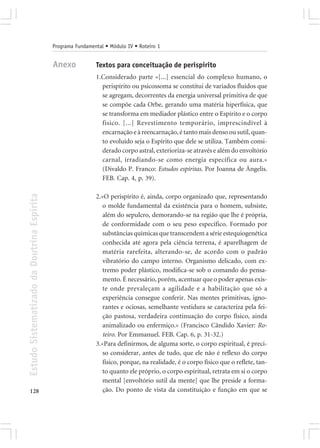 Programa Fundamental • Módulo IV • Roteiro 1


                                            Anexo            Textos para conceituação de perispírito
                                                             1.Considerado parte «[...] essencial do complexo humano, o
                                                               perispírito ou psicossoma se constitui de variados fluidos que
                                                               se agregam, decorrentes da energia universal primitiva de que
                                                               se compõe cada Orbe, gerando uma matéria hiperfísica, que
                                                               se transforma em mediador plástico entre o Espírito e o corpo
                                                               físico. [...] Revestimento temporário, imprescindível à
                                                               encarnação e à reencarnação, é tanto mais denso ou sutil, quan-
                                                               to evoluído seja o Espírito que dele se utiliza. Também consi-
                                                               derado corpo astral, exterioriza-se através e além do envoltório
                                                               carnal, irradiando-se como energia específica ou aura.»
                                                               (Divaldo P. Franco: Estudos espíritas. Por Joanna de Ângelis.
                                                               FEB. Cap. 4, p. 39).
Estudo Sistematizado da Doutrina Espírita




                                                             2.«O perispírito é, ainda, corpo organizado que, representando
                                                                o molde fundamental da existência para o homem, subsiste,
                                                                além do sepulcro, demorando-se na região que lhe é própria,
                                                                de conformidade com o seu peso específico. Formado por
                                                                substâncias químicas que transcendem a série estequiogenética
                                                                conhecida até agora pela ciência terrena, é aparelhagem de
                                                                matéria rarefeita, alterando-se, de acordo com o padrão
                                                                vibratório do campo interno. Organismo delicado, com ex-
                                                                tremo poder plástico, modifica-se sob o comando do pensa-
                                                                mento. É necessário, porém, acentuar que o poder apenas exis-
                                                                te onde prevaleçam a agilidade e a habilitação que só a
                                                                experiência consegue conferir. Nas mentes primitivas, igno-
                                                                rantes e ociosas, semelhante vestidura se caracteriza pela fei-
                                                                ção pastosa, verdadeira continuação do corpo físico, ainda
                                                                animalizado ou enfermiço.» (Francisco Cândido Xavier: Ro-
                                                                teiro. Por Emmanuel. FEB. Cap. 6, p. 31-32.)
                                                             3.«Para definirmos, de alguma sorte, o corpo espiritual, é preci-
                                                                so considerar, antes de tudo, que ele não é reflexo do corpo
                                                                físico, porque, na realidade, é o corpo físico que o reflete, tan-
                                                                to quanto ele próprio, o corpo espiritual, retrata em si o corpo
                                                                mental [envoltório sutil da mente] que lhe preside a forma-
128                                                             ção. Do ponto de vista da constituição e função em que se
 