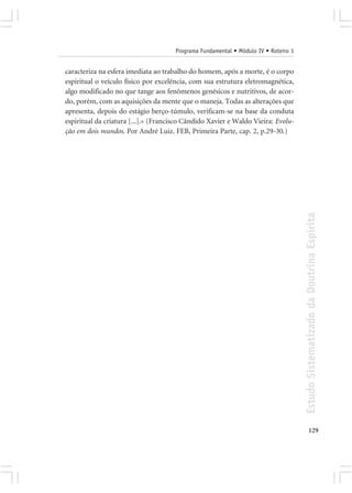 Programa Fundamental • Módulo IV • Roteiro 1


caracteriza na esfera imediata ao trabalho do homem, após a morte, é o corpo
espiritual o veículo físico por excelência, com sua estrutura eletromagnética,
algo modificado no que tange aos fenômenos genésicos e nutritivos, de acor-
do, porém, com as aquisições da mente que o maneja. Todas as alterações que
apresenta, depois do estágio berço-túmulo, verificam-se na base da conduta
espiritual da criatura [...].» (Francisco Cândido Xavier e Waldo Vieira: Evolu-
ção em dois mundos. Por André Luiz. FEB, Primeira Parte, cap. 2, p.29-30.)




                                                                                     Estudo Sistematizado da Doutrina Espírita




                                                                                            129
 