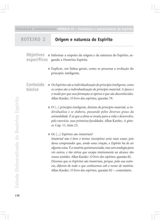 PROGRAMA FUNDAMENTAL MÓDULO IV – Existência e sobrevivência do Espírito


                                            ROTEIRO 2              Origem e natureza do Espírito


                                              Objetivos ■ Informar a respeito da origem e da natureza do Espírito, se-
                                              específicos gundo a Doutrina Espírita.
                                                            ■   Explicar, em linhas gerais, como se processa a evolução do
                                                                princípio inteligente.


                                              Conteúdo      ■   Os Espíritos são a individualização do princípio inteligente, como
                                              básico            os corpos são a individualização do princípio material. A época e
                                                                o modo por que essa formação se operou é que são desconhecidos.
Estudo Sistematizado da Doutrina Espírita




                                                                Allan Kardec: O livro dos espíritos, questão 79.

                                                            ■   O [...] princípio inteligente, distinto do princípio material, se in-
                                                                dividualiza e se elabora, passando pelos diversos graus da
                                                                animalidade. É aí que a alma se ensaia para a vida e desenvolve,
                                                                pelo exercício, suas primeiras faculdades. Allan Kardec: A gêne-
                                                                se. Cap. 11, item 23.

                                                            ■   Os [...] Espíritos são imateriais?
                                                                Imaterial não é bem o termo; incorpóreo seria mais exato, pois
                                                                deves compreender que, sendo uma criação, o Espírito há de ser
                                                                alguma coisa. É a matéria quintessenciada, mas sem analogia para
                                                                vós outros, e tão etérea que escapa inteiramente ao alcance dos
                                                                vossos sentidos. Allan Kardec: O livro dos espíritos, questão 82.
                                                                Dizemos que os Espíritos são imateriais, porque, pela sua essên-
                                                                cia, diferem de tudo o que conhecemos sob o nome de matéria.
                                                                Allan Kardec: O livro dos espíritos, questão 82 – comentário.




130
 