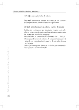 Programa Fundamental • Módulo IV • Roteiro 2


                                                             Técnica(s): exposição; fichas de estudo.

                                                             Recurso(s): subsídios do Roteiro; transparências (ou cartazes);
                                                             retroprojetor; fichas contendo questões; lápis/caneta.

                                                             Atividade extraclasse para a próxima reunião de estudo
                                                              Solicitar aos participantes que façam uma pesquisa junto a fa-
                                                             miliares, amigos ou colegas de trabalho, pedindo a essas pessoas
                                                             que respondam às seguintes perguntas:
                                                             ■ Você acredita na sobrevivência do Espírito? Sim ( ) Não ( )
                                                             ■ Considerando a resposta anterior, dê um exemplo do que você
                                                               entende por prova da sobrevivência ou da não-sobrevivência
                                                               do Espírito.
                                                             Observação: As respostas devem ser tabuladas para a apresenta-
                                                             ção na próxima reunião de estudo.
Estudo Sistematizado da Doutrina Espírita




132
 