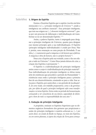 Programa Fundamental • Módulo IV • Roteiro 2


Subsídios 1. Origem do Espírito
                   Ensina a Doutrina Espírita que o espírito (escrito em letra
            minúscula) é o [...] princípio inteligente do Universo (6), sendo a
            inteligência seu atributo essencial 7. Esse princípio inteligente,
            que tem sua origem no [...] elemento inteligente universal 21, pas-
            sa por um processo de elaboração e individualização até trans-
            formar-se no ser denominado Espírito. 4, 23
                   Assim, a palavra Espírito, tanto é empregada para desig-
            nar o princípio inteligente do Universo, quanto para designar
            esse mesmo princípio após a sua individualização. O Espírito
            (princípio inteligente individualizado) é criado por Deus. Não
            é, porém, uma emanação ou uma porção da Divindade. É sua
            obra, [...] exatamente qual a máquina o é do homem que a fabrica.
            A máquina é obra do homem, não é o próprio homem 10.
                   Deus cria o Espírito pela sua vontade, como o faz em rela-




                                                                                   Estudo Sistematizado da Doutrina Espírita
            ção a tudo no Universo 13. Como Deus jamais deixou de criar, a
            criação dos Espíritos é permanente 12.
                   O Espírito é a individualização do princípio inteligente
            assim como o corpo é a individualização do princípio material11.
            Essa individualização do princípio inteligente se efetua numa
            série de existências que precedem o período da Humanidade 22,
            existências essas onde o princípio inteligente passa a primeira
            fase do seu desenvolvimento, ensaiando-se para a vida. Esse se-
            ria para o Espírito, por assim dizer, o seu período de incubação4.
            É, de certo modo, um trabalho preparatório, como o da germina-
            ção, por efeito do qual o princípio inteligente sofre uma transfor-
            mação e se torna Espírito. Entra então no período da humanização,
            começando a ter consciência do seu futuro, capacidade de distin-
            guir o bem do mal e a responsabilidade dos seus atos 23.

            2. Evolução do princípio inteligente
                  A propósito, ensinam os Espíritos Superiores que os ele-
            mentos orgânicos formadores dos germens que propiciaram a
            união do princípio inteligente à matéria achavam-se, [...] por
            assim dizer, no estado de fluido no Espaço, no meio dos Espíritos,
            ou em outros planetas, à espera da criação da Terra para começa-
                                                                                          133
 
