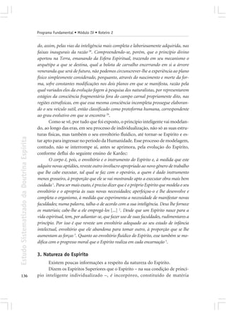 Programa Fundamental • Módulo IV • Roteiro 2


                                            do, assim, pelas vias da inteligência mais completa e laboriosamente adquirida, nas
                                            faixas inaugurais da razão 28. Compreendendo-se, porém, que o princípio divino
                                            aportou na Terra, emanando da Esfera Espiritual, trazendo em seu mecanismo o
                                            arquétipo a que se destina, qual a bolota de carvalho encerrando em si a árvore
                                            veneranda que será de futuro, não podemos circunscrever-lhe a experiência ao plano
                                            físico simplesmente considerado, porquanto, através do nascimento e morte da for-
                                            ma, sofre constantes modificações nos dois planos em que se manifesta, razão pela
                                            qual variados elos da evolução fogem à pesquisa dos naturalistas, por representarem
                                            estágios da consciência fragmentária fora do campo carnal propriamente dito, nas
                                            regiões extrafísicas, em que essa mesma consciência incompleta prossegue elaboran-
                                            do o seu veículo sutil, então classificado como protoforma humana, correspondente
                                            ao grau evolutivo em que se encontra 29.
                                                    Como se vê, por tudo que foi exposto, o princípio inteligente vai modelan-
                                            do, ao longo das eras, em seu processo de individualização, não só as suas estru-
                                            turas físicas, mas também o seu envoltório fluídico, até tornar-se Espírito e es-
Estudo Sistematizado da Doutrina Espírita




                                            tar apto para ingressar no período da Humanidade. Esse processo de modelagem,
                                            contudo, não se interrompe aí, antes se aprimora, pela evolução do Espírito,
                                            conforme deflui do seguinte ensino de Kardec:
                                                    O corpo é, pois, o envoltório e o instrumento do Espírito e, à medida que este
                                            adquire novas aptidões, reveste outro invólucro apropriado ao novo gênero de trabalho
                                            que lhe cabe executar, tal qual se faz com o operário, a quem é dado instrumento
                                            menos grosseiro, à proporção que ele se vai mostrando apto a executar obra mais bem
                                            cuidada 1. Para ser mais exato, é preciso dizer que é o próprio Espírito que modela o seu
                                            envoltório e o apropria às suas novas necessidades; aperfeiçoa-o e lhe desenvolve e
                                            completa o organismo, à medida que experimenta a necessidade de manifestar novas
                                            faculdades; numa palavra, talha-o de acordo com a sua inteligência. Deus lhe fornece
                                            os materiais; cabe-lhe a ele empregá-los [...] 2. Desde que um Espírito nasce para a
                                            vida espiritual, tem, por adiantar-se, que fazer uso de suas faculdades, rudimentares a
                                            princípio. Por isso é que reveste um envoltório adequado ao seu estado de infância
                                            intelectual, envoltório que ele abandona para tomar outro, à proporção que se lhe
                                            aumentam as forças 3. Quanto ao envoltório fluídico do Espírito, esse também se mo-
                                            difica com o progresso moral que o Espírito realiza em cada encarnação 5.

                                            3. Natureza do Espírito
                                                 Existem poucas informações a respeito da natureza do Espírito.
                                                 Dizem os Espíritos Superiores que o Espírito – na sua condição de princí-
136                                         pio inteligente individualizado –, é incorpóreo, constituído de matéria
 
