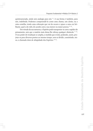Programa Fundamental • Módulo IV • Roteiro 2


quintessenciada, ainda sem analogia para nós 14. A sua forma é também, para
nós, indefinida. Podemos compreendê-lo como uma chama, um clarão, ou a
uma centelha, tendo uma coloração que vai do escuro e opaco a uma cor bri-
lhante, qual a do rubi, de acordo com a sua menor ou maior pureza 15, 16.
       Em virtude da sua natureza, o Espírito pode transportar-se com a rapidez do
pensamento, sem que a matéria mais densa lhe ofereça qualquer obstáculo 17, 18.
O seu poder de irradiação se amplia, à medida que evolui, podendo, assim, pro-
jetar-se para diversos pontos ao mesmo tempo, sem se dividir, consistindo, nis-
so, o chamado dom de ubiqüidade dos Espíritos 19, 20.




                                                                                       Estudo Sistematizado da Doutrina Espírita




                                                                                              137
 