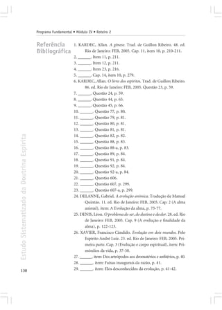 Programa Fundamental • Módulo IV • Roteiro 2


                                            Referência            1. KARDEC, Allan. A gênese. Trad. de Guillon Ribeiro. 48. ed.
                                            Bibliográfica                Rio de Janeiro: FEB, 2005. Cap. 11, item 10, p. 210-211.
                                                                  2. ______. Item 11, p. 211.
                                                                  3. ______. Item 12, p. 211.
                                                                  4. ______. Item 23, p. 216.
                                                                  5. ______. Cap. 14, item 10, p. 279.
                                                                  6. KARDEC, Allan. O livro dos espíritos. Trad. de Guillon Ribeiro.
                                                                         86. ed. Rio de Janeiro: FEB, 2005. Questão 23, p. 59.
                                                                  7. ______. Questão 24, p. 59.
                                                                  8. ______. Questão 44, p. 65.
                                                                  9. ______. Questão 45, p. 66.
                                                                  10. ______. Questão 77, p. 80.
                                                                  11. ______. Questão 79, p. 81.
                                                                  12. ______. Questão 80, p. 81.
                                                                  13. ______. Questão 81, p. 81.
Estudo Sistematizado da Doutrina Espírita




                                                                  14. ______. Questão 82, p. 82.
                                                                  15. ______. Questão 88, p. 83.
                                                                  16. ______. Questão 88-a, p. 83.
                                                                  17. ______. Questão 89, p. 84.
                                                                  18. ______. Questão 91, p. 84.
                                                                  19. ______. Questão 92, p. 84.
                                                                  20. ______. Questão 92-a, p. 84.
                                                                  21. ______. Questão 606.
                                                                  22. ______. Questão 607, p. 299.
                                                                  23. ______. Questão 607-a, p. 299.
                                                                  24. DELANNE, Gabriel. A evolução anímica. Tradução de Manuel
                                                                         Quintão. 11. ed. Rio de Janeiro: FEB, 2005. Cap. 2 (A alma
                                                                         animal), item: A Evolução da alma, p. 75-77.
                                                                  25. DENIS, Léon. O problema do ser, do destino e da dor. 28. ed. Rio
                                                                         de Janeiro: FEB, 2005. Cap. 9 (A evolução e finalidade da
                                                                         alma), p. 122-123.
                                                                  26. XAVIER, Francisco Cândido. Evolução em dois mundos. Pelo
                                                                         Espírito André Luiz. 23. ed. Rio de Janeiro: FEB, 2005. Pri-
                                                                         meira parte. Cap. 3 (Evolução e corpo espiritual), item: Pri-
                                                                         mórdios da vida, p. 37-38.
                                                                  27. ______. item: Dos artrópodos aos dromatérios e anfitérios, p. 40.
                                                                  28. ______. item: Faixas inaugurais da razão, p. 41.
138                                                               29. ______. item: Elos desconhecidos da evolução, p. 41-42.
 