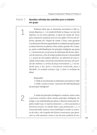 Programa Fundamental • Módulo IV • Roteiro 2


Anexo 1   Questões retiradas dos subsídios para o trabalho
          em grupo

                  Podemos dizer que os elementos necessários à vida es-

   1      tavam dispersos, [...] no estado de fluido no Espaço, no meio dos
          Espíritos, ou em outros planetas, à espera da criação da Terra,
          para começarem existência nova em novo globo (O Livro dos Es-
          píritos, questão 45). Depois de criada a Terra, esses germens
          (ou elementos) ficaram aguardando as condições propícias para
          se desenvolverem no planeta (obra citada, questão 44). Come-
          ça, assim a individualização do princípio inteligente que passa
          [...] lentamente por um processo de elaboração das formas inferi-
          ores da natureza, a fim de atingir gradativamente a humanidade
          [...] através de mil modelos inferiores, nos labirintos de uma es-




                                                                                  Estudo Sistematizado da Doutrina Espírita
          calada ininterrupta, através das mais bizarras formas; sob a pres-
          são dos instintos e a sevícia de forças inverossímeis [...] vai ten-
          dendo para a luz, para a consciência esclarecida, para a
          liberdade. (A evolução anímica. Cap. 2, item: A evolução da
          alma)

                Responder:
                1. Onde se encontravam os elementos necessários à vida?
                2. Onde e como se inicia o processo de individualização
          do princípio inteligente?



                 A união do princípio inteligente à matéria, assim como

   2      o processo evolutivo desse mesmo princípio inteligente até
          atingir a sua individualização plena, é descrita assim pelo Es-
          pírito André Luiz: A matéria elementar [...] dera nascimento à
          província terrestre, no Estado Solar a que pertencemos [...]. A
          imensa fornalha atômica estava habilitada a receber as semen-
          tes da vida e, sob o impulso dos Gênios Construtores, que opera-
          vam no orbe nascituro, vemos o seio da terra recoberto de ma-
                                                                                         139
 