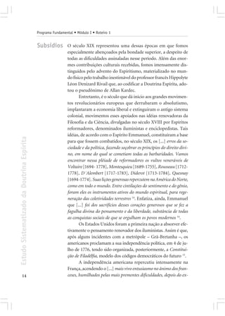 Programa Fundamental • Módulo I • Roteiro 1


                                            Subsídios        O século XIX representou uma dessas épocas em que fomos
                                                             especialmente abençoados pela bondade superior, a despeito de
                                                             todas as dificuldades assinaladas nesse período. Além das enor-
                                                             mes contribuições culturais recebidas, fomos imensamente dis-
                                                             tinguidos pelo advento do Espiritismo, materializado no mun-
                                                             do físico pelo trabalho inestimável do professor francês Hippolyte
                                                             Léon Denizard Rivail que, ao codificar a Doutrina Espírita, ado-
                                                             tou o pseudônimo de Allan Kardec.
                                                                    Entretanto, é o século que dá início aos grandes movimen-
                                                             tos revolucionários europeus que derrubaram o absolutismo,
                                                             implantaram a economia liberal e extinguiram o antigo sistema
                                                             colonial, movimentos esses apoiados nas idéias renovadoras da
                                                             Filosofia e da Ciência, divulgadas no século XVIII por Espíritos
                                                             reformadores, denominados iluministas e enciclopedistas. Tais
                                                             idéias, de acordo com o Espírito Emmanuel, constituíram a base
Estudo Sistematizado da Doutrina Espírita




                                                             para que fossem combatidos, no século XIX, os [...] erros da so-
                                                             ciedade e da política, fazendo soçobrar os princípios do direito divi-
                                                             no, em nome do qual se cometiam todas as barbaridades. Vamos
                                                             encontrar nessa plêiade de reformadores os vultos veneráveis de
                                                             Voltaire [1694- 1778], Montesquieu [1689-1755], Rousseau [1712-
                                                             1778], D´Alembert [1717-1783], Diderot [1713-1784], Quesnay
                                                             [1694-1774]. Suas lições generosas repercutem na América do Norte,
                                                             como em todo o mundo. Entre cintilações do sentimento e do gênio,
                                                             foram eles os instrumentos ativos do mundo espiritual, para rege-
                                                             neração das coletividades terrestres 14. Enfatiza, ainda, Emmanuel
                                                             que [...] foi dos sacrifícios desses corações generosos que se fez a
                                                             fagulha divina do pensamento e da liberdade, substância de todas
                                                             as conquistas sociais de que se orgulham os povos modernos 14.
                                                                    Os Estados Unidos foram a primeira nação a absorver efe-
                                                             tivamente o pensamento renovador dos iluministas. Assim é que,
                                                             após alguns incidentes com a metrópole – Grã-Bretanha –, os
                                                             americanos proclamam a sua independência política, em 4 de ju-
                                                             lho de 1776, tendo sido organizada, posteriormente, a Constitui-
                                                             ção de Filadélfia, modelo dos códigos democráticos do futuro 15.
                                                                    A independência americana repercutiu intensamente na
                                                             França, acendendo o [...] mais vivo entusiasmo no ânimo dos fran-
       14                                                    ceses, humilhados pelas mais prementes dificuldades, depois do ex-
 