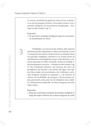 Programa Fundamental • Módulo IV • Roteiro 2



                                                             res mornos, invadindo por gigantesca massa viscosa a espraiar-
                                                             se no colo da paisagem primitiva. Dessa geléia cósmica, verte o
                                                             princípio inteligente, em suas primeiras manifestações... (Evo-
                                                             lução em dois mundos. Cap. 3)

                                                             Responder:
                                                             1. De que forma o princípio inteligente surge em suas primei-
                                                                ras manifestações na Terra?




                                                                     Trabalhadas, nos transcursos dos milênios, pelos operários

                                                  3          espirituais que lhes magnetizam os valores, permutando-os entre
                                                             si, sob ação do calor interno e do frio exterior, as mônadas celestes
Estudo Sistematizado da Doutrina Espírita




                                                             [ou princípio inteligente] exprimem-se no mundo através da
                                                             rede filamentosa do protoplasma de que se lhes derivaria a exis-
                                                             tência organizada no Globo constituído. Séculos de atividade si-
                                                             lenciosa perpassam, sucessivos... (Evolução em dois mundos. Cap.
                                                             3). Das cristalizações atômicas e dos minerais, dos vírus e do
                                                             protoplasma, das bactérias e das amebas, das algas e dos vege-
                                                             tais (obra citada), dos invertebrados e dos vertebrados, o prin-
                                                             cípio inteligente incorpora as conquistas [...] da memória, do
                                                             instinto, da sensibilidade, da percepção e da preservação pró-
                                                             pria, penetrando, assim, pelas vias da inteligência mais comple-
                                                             ta e laboriosamente adquirida, nas faixas inaugurais da razão
                                                             (obra citada).

                                                             Responder:
                                                             1. Quais são as principais conquistas do princípio inteligente ao
                                                                longo das etapas evolutivas até as faixas inaugurais da razão?




140
 
