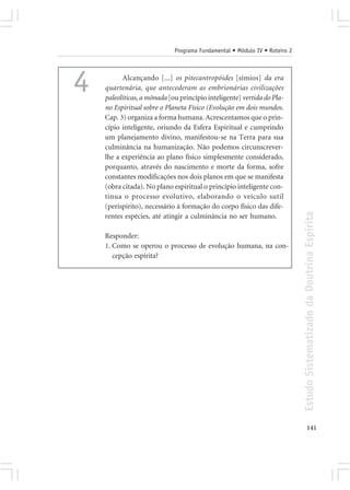 Programa Fundamental • Módulo IV • Roteiro 2




4         Alcançando [...] os pitecantropóides [símios] da era
    quartenária, que antecederam as embrionárias civilizações
    paleolíticas, a mônada [ou princípio inteligente] vertida do Pla-
    no Espiritual sobre o Planeta Físico (Evolução em dois mundos.
    Cap. 3) organiza a forma humana. Acrescentamos que o prin-
    cípio inteligente, oriundo da Esfera Espiritual e cumprindo
    um planejamento divino, manifestou-se na Terra para sua
    culminância na humanização. Não podemos circunscrever-
    lhe a experiência ao plano físico simplesmente considerado,
    porquanto, através do nascimento e morte da forma, sofre
    constantes modificações nos dois planos em que se manifesta
    (obra citada). No plano espiritual o princípio inteligente con-
    tinua o processo evolutivo, elaborando o veículo sutil
    (perispírito), necessário à formação do corpo físico das dife-




                                                                            Estudo Sistematizado da Doutrina Espírita
    rentes espécies, até atingir a culminância no ser humano.

    Responder:
    1. Como se operou o processo de evolução humana, na con-
       cepção espírita?




                                                                                   141
 