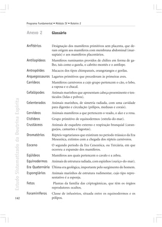 Programa Fundamental • Módulo IV • Roteiro 2


                                            Anexo 2             Glossário


                                            Anfitérios          Designação dos mamíferos primitivos sem placenta, que de-
                                                                ram origem aos mamíferos com membrana abdominal (mar-
                                                                supiais) e aos mamíferos placentários.
                                            Antilopídeos        Mamíferos ruminantes providos de chifres em forma de ga-
                                                                lho, tais como a gazela, o cabrito-montês e o antílope.
                                            Antropóides         Macacos dos tipos chimpanzés, orangotangos e gorilas.
                                            Arquegossauros Lagartos primitivos que precederam às primeiras aves.
                                            Canídeos            Mamíferos carnívoros a cujo grupo pertencem o cão, o lobo,
                                                                a raposa e o chacal.
                                            Cefalópodes         Animais marinhos que apresentam cabeça proeminente e ten-
                                                                táculos (lulas e polvos).
Estudo Sistematizado da Doutrina Espírita




                                            Celenterados        Animais marinhos, de simetria radiada, com uma cavidade
                                                                para digestão e circulação (pólipos, medusas e corais).
                                            Cervídeos           Animais mamíferos a que pertencem o veado, o alce e a rena.
                                            Cistídeos           Grupo primitivo de equinodermos (estrela-do-mar).
                                            Crustáceos          Animais de esqueleto externo e respiração branquial (caran-
                                                                guejos, camarões e lagostas).
                                            Dromatérios         Répteis vegetarianos que existiram no período triássico da Era
                                                                Mesozóica, extintos com a chegada dos répteis carnívoros.
                                            Eoceno              O segundo período da Era Cenozóica, ou Terciária, em que
                                                                ocorreu a expansão dos mamíferos.
                                            Eqüídeos            Mamíferos aos quais pertencem o cavalo e a zebra.
                                            Equinodermos        Animais de estrutura radiada, com espinhos (ouriço-do-mar).
                                            Era Quaternária Última era geológica, importante pelo surgimento do homem.
                                            Espongiários        Animais marinhos de estrutura rudimentar, cujo tipo repre-
                                                                sentativo é a esponja.
                                            Fetos                Plantas da família das criptogâmicas, que têm os órgãos
                                                                reprodutores ocultos.
                                            Foraminíferos       Classe de infusórios, situada entre os equinodermos e os
142                                                             pólipos.
 