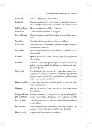 Programa Fundamental • Módulo IV • Roteiro 2


Ganóides          Peixes cartilaginosos, com escamas.
Jurássico         Período mediano da Era Mesozóica, ou Secundária, caracte-
                  rizado pela proliferação dos dinossauros e das primeiras aves.
Labirintodontes   Nome genérico dos anfíbios primitivos.
Lacertinos        Animais com características de lagarto.
Licopodiáceas     Plantas rasteiras, cujas folhas miúdas se assemelham a esca-
                  mas.
Mamutes           Mamíferos fósseis que deram origem ao elefante.
Marsupiais        Mamíferos que possuem bolsa formada de pele abdominal,
                  denominada marsúpio.
Megatérios        Grandes mamíferos fósseis desdentados, da América do Sul
                  (tamanduá).




                                                                                     Estudo Sistematizado da Doutrina Espírita
Mioceno           Quarto período da Era Cenozóica, em que surgiram os
                  antropóides.
Mônada            Entendida como princípio inteligente, ou espiritual (mônada
                  celeste); e como unidade física básica, que dá origem à maté-
                  ria (protoplasma).
Paleozóica        Era Primária, formada de seis períodos (cambriano,
                  ordoviciano, siluriano, devoniano, carbonífero e permiano),
                  em que surgem os animais invertebrados e vertebrados pri-
                  mitivos, e as primeiras plantas.
Pitecantropóides: Antropóides fósseis intermediários entre o macaco e o ho-
                  mem (hominídeos).
Plioceno:         Quinto período da Era Cenozóica, no qual surgiram os
                  hominídeos.
Pré-câmbrico ou Período extenso da Era Arqueozóica, caracterizada pela for-
pré-cambriano mação e consolidação do planeta e pelo surgimento da vida.
Proboscídeos      Mamíferos que têm o focinho em forma de tromba (elefante
                  e tamanduá).
Protoplasma       Substância gelatinosa na qual estão inseridos todos os cor-
                  púsculos responsáveis pelas funções vitais da célula.
Pterossauros      Répteis primitivos voadores, marinhos.                                    143
 